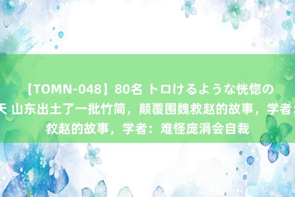 【TOMN-048】80名 トロけるような恍惚の表情 クンニ激昇天 山东出土了一批竹简，颠覆围魏救赵的故事，学者：难怪庞涓会自裁