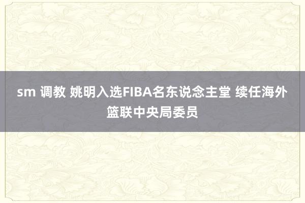 sm 调教 姚明入选FIBA名东说念主堂 续任海外篮联中央局委员