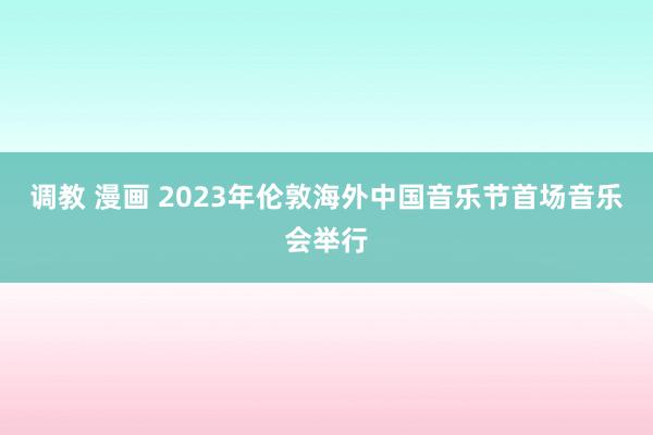 调教 漫画 2023年伦敦海外中国音乐节首场音乐会举行