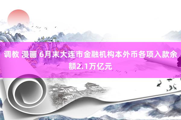 调教 漫画 6月末大连市金融机构本外币各项入款余额2.1万亿元