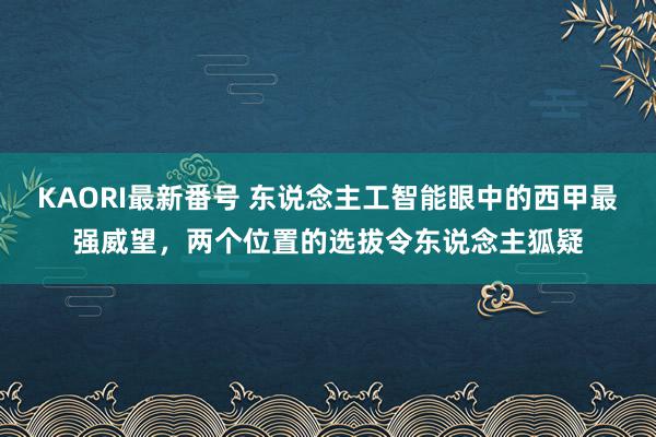 KAORI最新番号 东说念主工智能眼中的西甲最强威望，两个位置的选拔令东说念主狐疑