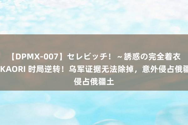 【DPMX-007】セレビッチ！～誘惑の完全着衣～ KAORI 时局逆转！乌军证据无法除掉，意外侵占俄疆土