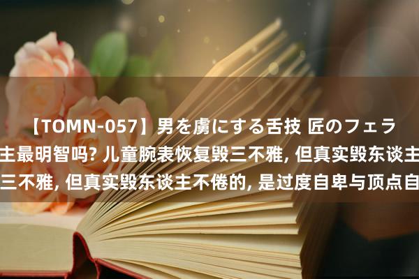 【TOMN-057】男を虜にする舌技 匠のフェラチオ 蛇ノ書 中国东谈主最明智吗? 儿童腕表恢复毁三不雅, 但真实毁东谈主不倦的, 是过度自卑与顶点自得