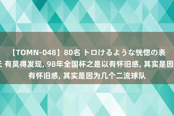 【TOMN-048】80名 トロけるような恍惚の表情 クンニ激昇天 有莫得发现, 98年全国杯之是以有怀旧感, 其实是因为几个二流球队