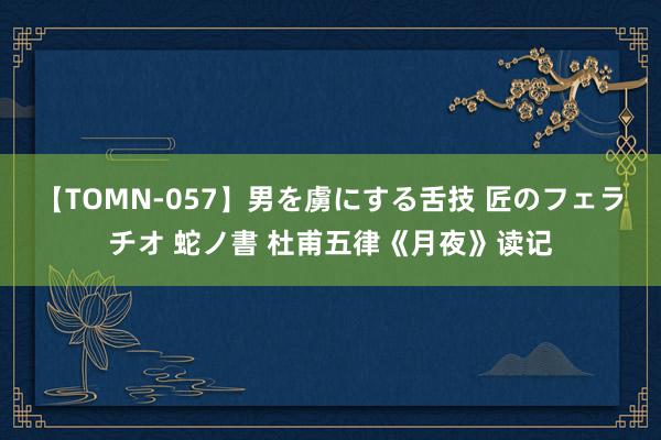 【TOMN-057】男を虜にする舌技 匠のフェラチオ 蛇ノ書 杜甫五律《月夜》读记