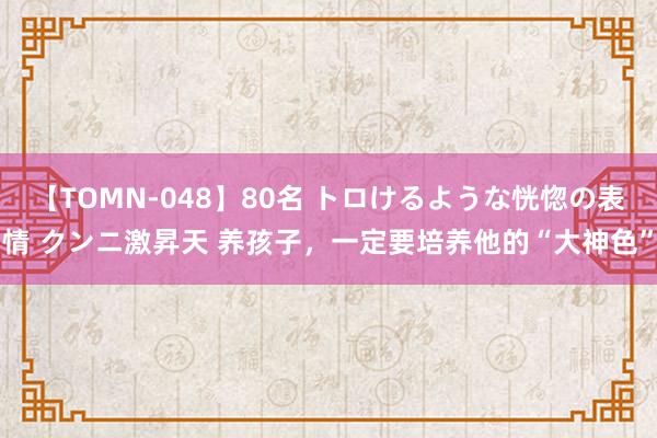 【TOMN-048】80名 トロけるような恍惚の表情 クンニ激昇天 养孩子，一定要培养他的“大神色”