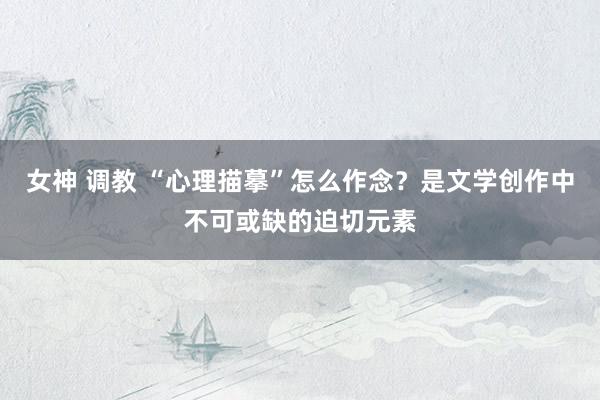 女神 调教 “心理描摹”怎么作念？是文学创作中不可或缺的迫切元素