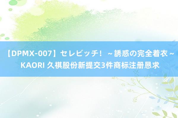 【DPMX-007】セレビッチ！～誘惑の完全着衣～ KAORI 久祺股份新提交3件商标注册恳求