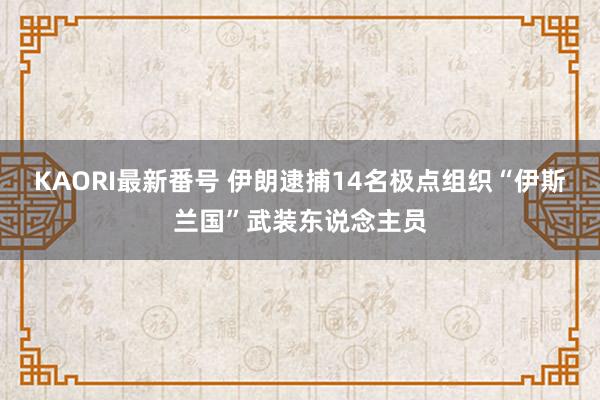 KAORI最新番号 伊朗逮捕14名极点组织“伊斯兰国”武装东说念主员