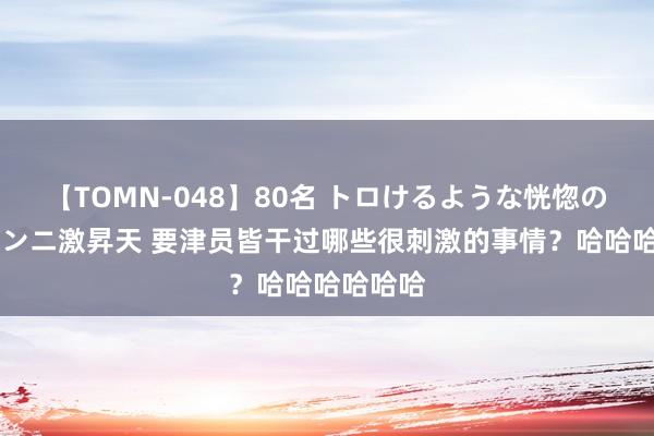 【TOMN-048】80名 トロけるような恍惚の表情 クンニ激昇天 要津员皆干过哪些很刺激的事情？哈哈哈哈哈哈