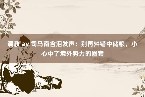 调教 av 司马南含泪发声：别再舛错中储粮，小心中了境外势力的圈套