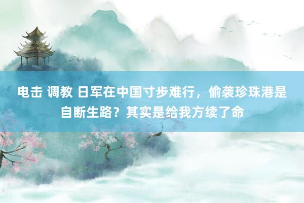 电击 调教 日军在中国寸步难行，偷袭珍珠港是自断生路？其实是给我方续了命