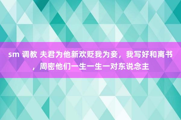 sm 调教 夫君为他新欢贬我为妾，我写好和离书，周密他们一生一生一对东说念主