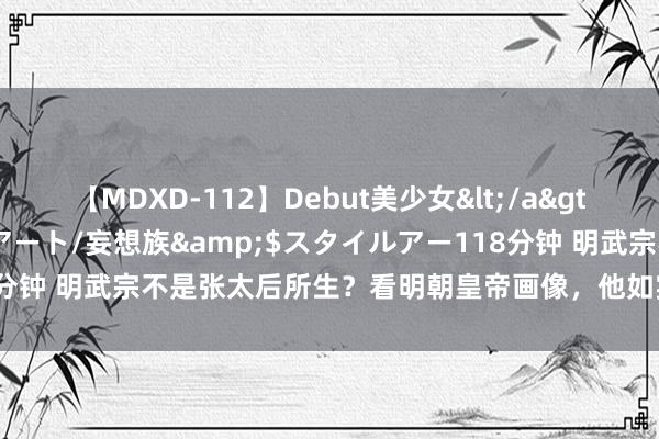 【MDXD-112】Debut美少女</a>2005-02-15スタイルアート/妄想族&$スタイルアー118分钟 明武宗不是张太后所生？看明朝皇帝画像，他如实没老朱家遗传特征