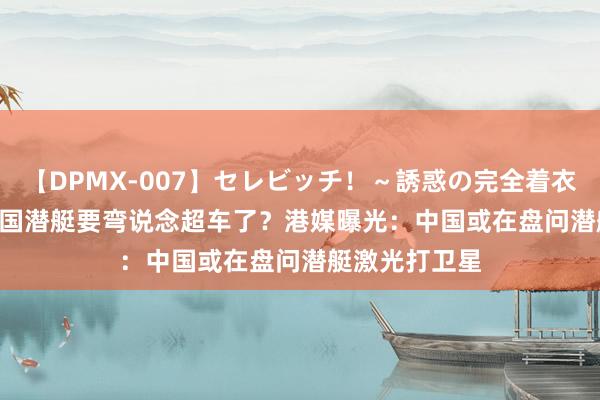 【DPMX-007】セレビッチ！～誘惑の完全着衣～ KAORI 中国潜艇要弯说念超车了？港媒曝光：中国或在盘问潜艇激光打卫星