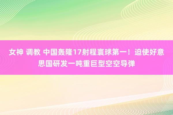 女神 调教 中国轰隆17射程寰球第一！迫使好意思国研发一吨重巨型空空导弹