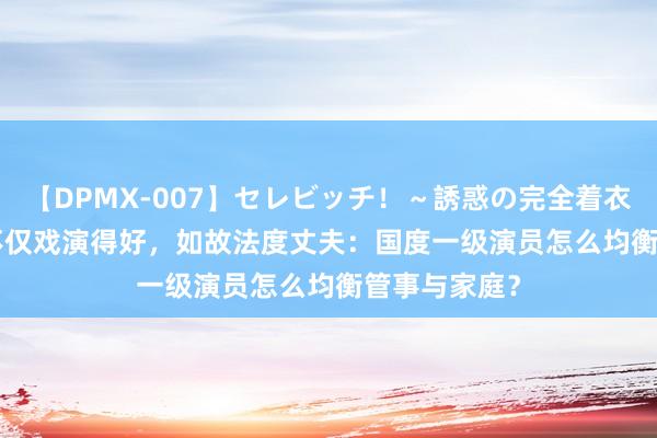 【DPMX-007】セレビッチ！～誘惑の完全着衣～ KAORI 不仅戏演得好，如故法度丈夫：国度一级演员怎么均衡管事与家庭？