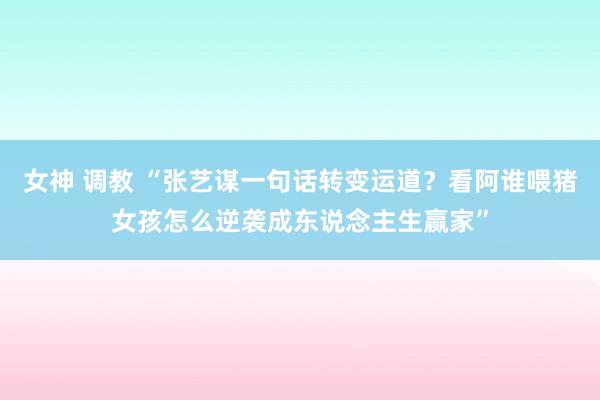 女神 调教 “张艺谋一句话转变运道？看阿谁喂猪女孩怎么逆袭成东说念主生赢家”