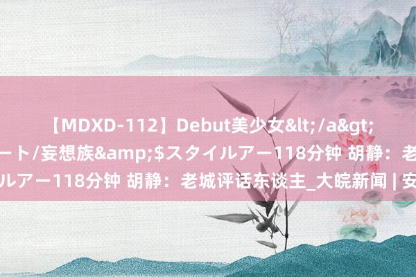 【MDXD-112】Debut美少女</a>2005-02-15スタイルアート/妄想族&$スタイルアー118分钟 胡静：老城评话东谈主_大皖新闻 | 安徽网