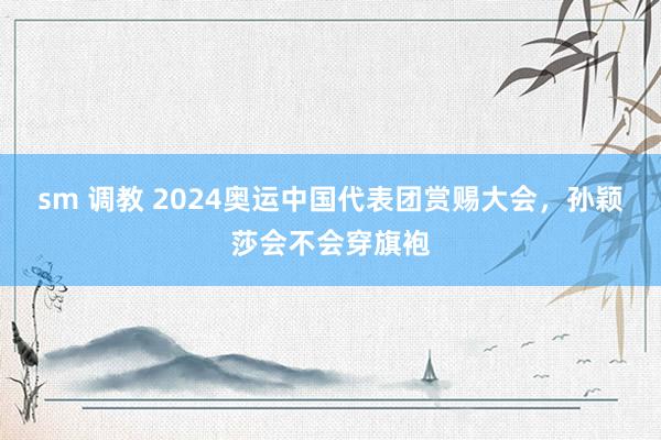 sm 调教 2024奥运中国代表团赏赐大会，孙颖莎会不会穿旗袍