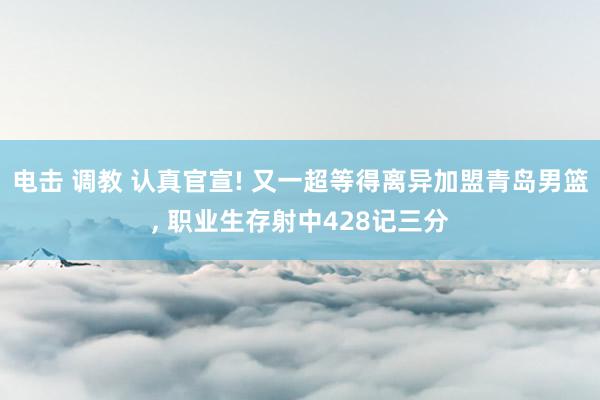 电击 调教 认真官宣! 又一超等得离异加盟青岛男篮, 职业生存射中428记三分