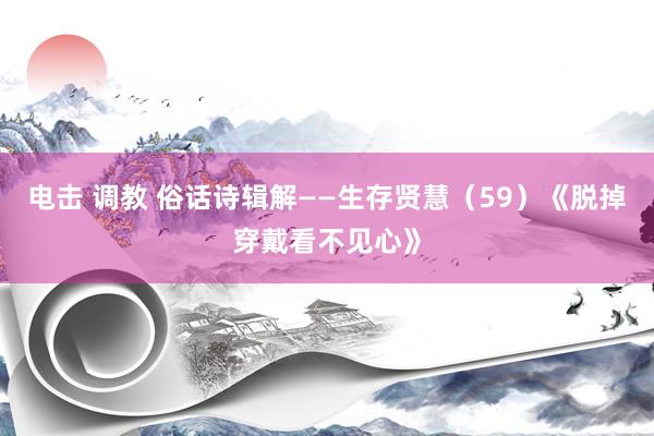 电击 调教 俗话诗辑解——生存贤慧（59）《脱掉穿戴看不见心》