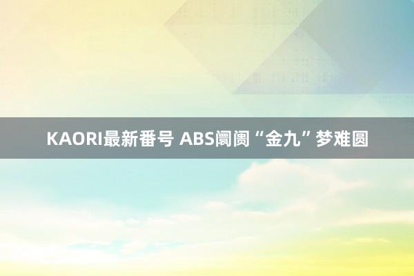 KAORI最新番号 ABS阛阓“金九”梦难圆