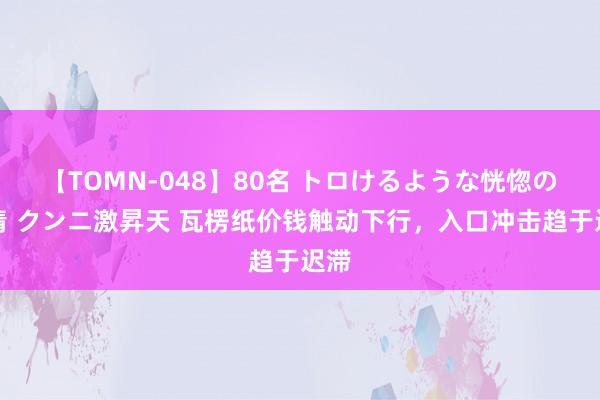 【TOMN-048】80名 トロけるような恍惚の表情 クンニ激昇天 瓦楞纸价钱触动下行，入口冲击趋于迟滞