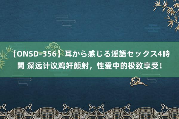 【ONSD-356】耳から感じる淫語セックス4時間 深远计议鸡奸颜射，性爱中的极致享受！