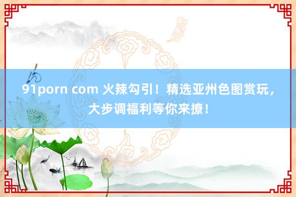 91porn com 火辣勾引！精选亚州色图赏玩，大步调福利等你来撩！