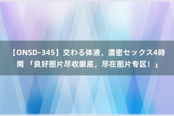 【ONSD-345】交わる体液、濃密セックス4時間 「良好图片尽收眼底，尽在图片专区！」