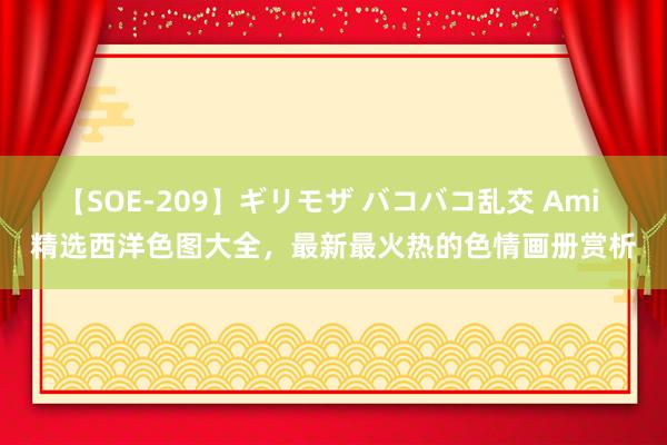 【SOE-209】ギリモザ バコバコ乱交 Ami 精选西洋色图大全，最新最火热的色情画册赏析