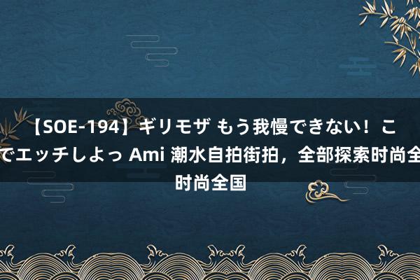 【SOE-194】ギリモザ もう我慢できない！ここでエッチしよっ Ami 潮水自拍街拍，全部探索时尚全国